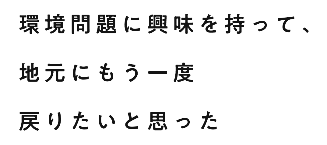 環境問題に興味を持って、地元にもう一度戻りたいと思った